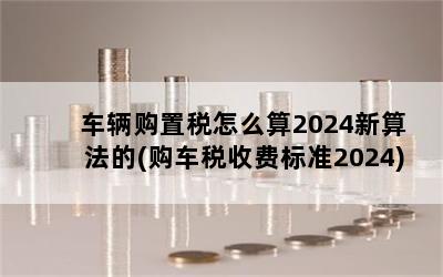 车辆购置税怎么算2024新算法的(购车税收费标准2024)